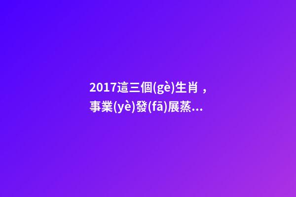 2017這三個(gè)生肖，事業(yè)發(fā)展蒸蒸日上，收入翻番!